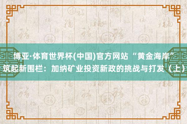 博亚·体育世界杯(中国)官方网站 “黄金海岸”筑起新围栏:加纳矿业投资新政的挑战与打发(上)