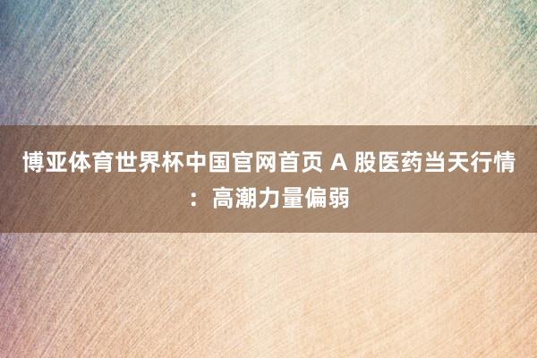 博亚体育世界杯中国官网首页 A 股医药当天行情:高潮力量偏弱
