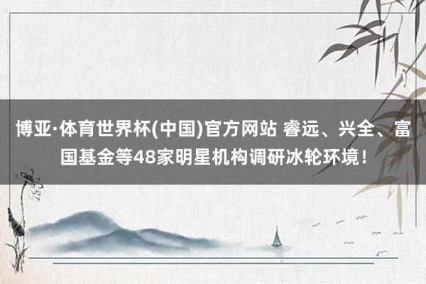 博亚·体育世界杯(中国)官方网站 睿远、兴全、富国基金等48家明星机构调研冰轮环境!