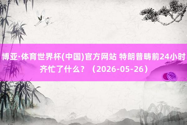 博亚·体育世界杯(中国)官方网站 特朗普畴前24小时齐忙了什么?(2026-05-26)