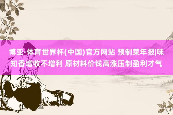 博亚·体育世界杯(中国)官方网站 预制菜年报|味知香增收不增利 原材料价钱高涨压制盈利才气