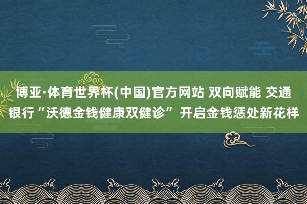 博亚·体育世界杯(中国)官方网站 双向赋能 交通银行“沃德金钱健康双健诊” 开启金钱惩处新花样