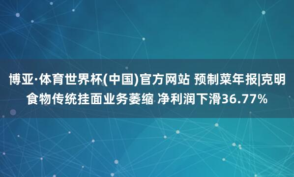 博亚·体育世界杯(中国)官方网站 预制菜年报|克明食物传统挂面业务萎缩 净利润下滑36.77%