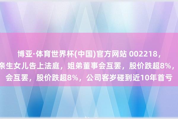 博亚·体育世界杯(中国)官方网站 002218,突发!实控东谈主鸳侣将亲生女儿告上法庭,姐弟董事会互罢,股价跌超8%,公司客岁碰到近10年首亏