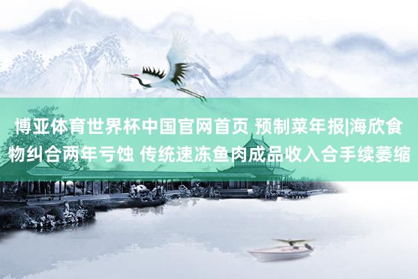 博亚体育世界杯中国官网首页 预制菜年报|海欣食物纠合两年亏蚀 传统速冻鱼肉成品收入合手续萎缩