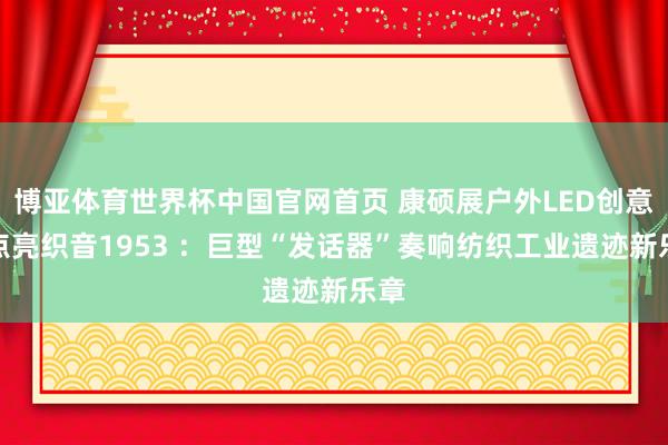 博亚体育世界杯中国官网首页 康硕展户外LED创意屏点亮织音1953 :巨型“发话器”奏响纺织工业遗迹新乐章