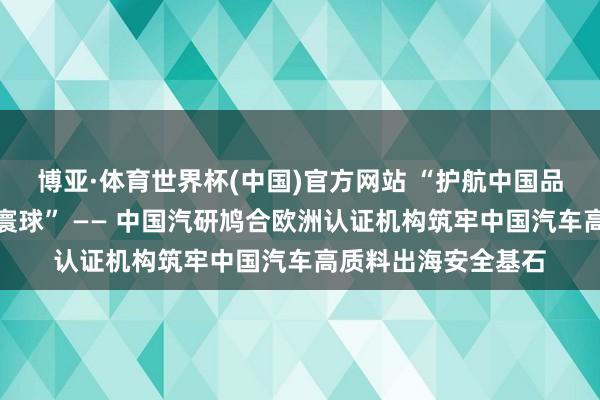 博亚·体育世界杯(中国)官方网站 “护航中国品牌,全域安全立标寰球” —— 中国汽研鸠合欧洲认证机构筑牢中国汽车高质料出海安全基石