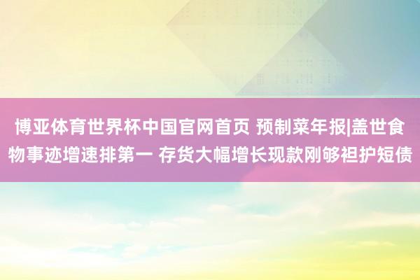 博亚体育世界杯中国官网首页 预制菜年报|盖世食物事迹增速排第一 存货大幅增长现款刚够袒护短债