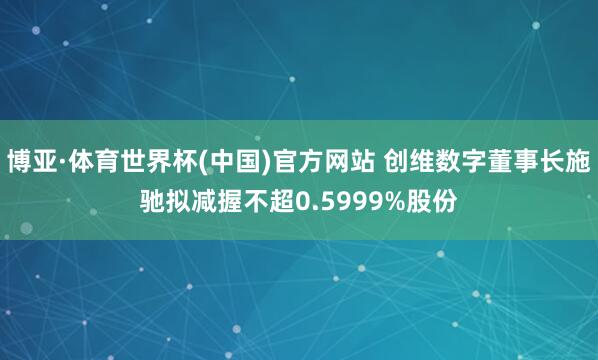 博亚·体育世界杯(中国)官方网站 创维数字董事长施驰拟减握不超0.5999%股份