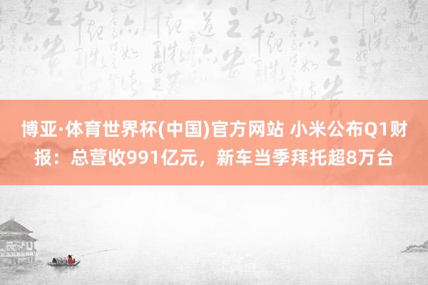 博亚·体育世界杯(中国)官方网站 小米公布Q1财报:总营收991亿元,新车当季拜托超8万台