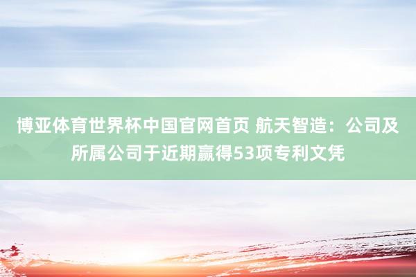 博亚体育世界杯中国官网首页 航天智造:公司及所属公司于近期赢得53项专利文凭