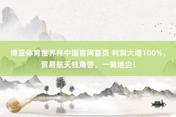 博亚体育世界杯中国官网首页 利润大增100%,贸易航天独角兽,一骑绝尘!
