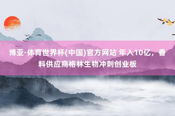 博亚·体育世界杯(中国)官方网站 年入10亿,香料供应商格林生物冲刺创业板