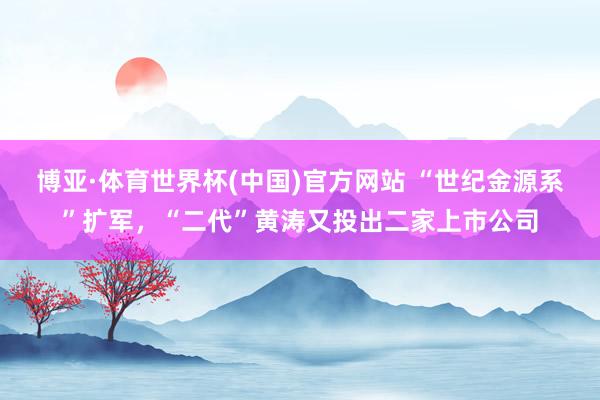 博亚·体育世界杯(中国)官方网站 “世纪金源系”扩军,“二代”黄涛又投出二家上市公司