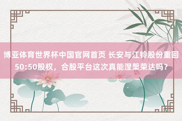 博亚体育世界杯中国官网首页 长安与江铃股份重回50:50股权,合股平台这次真能涅槃荣达吗?