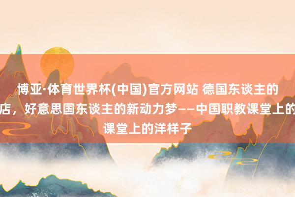 博亚·体育世界杯(中国)官方网站 德国东谈主的麻辣烫店,好意思国东谈主的新动力梦——中国职教课堂上的洋样子