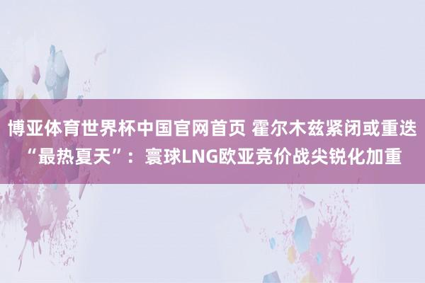 博亚体育世界杯中国官网首页 霍尔木兹紧闭或重迭“最热夏天”:寰球LNG欧亚竞价战尖锐化加重