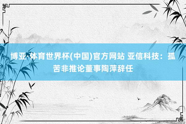 博亚·体育世界杯(中国)官方网站 亚信科技:孤苦非推论董事陶萍辞任