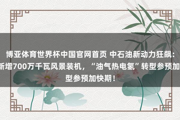 博亚体育世界杯中国官网首页 中石油新动力狂飙:一年新增700万千瓦风景装机,“油气热电氢”转型参预加快期!