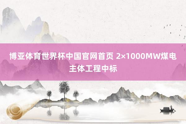 博亚体育世界杯中国官网首页 2×1000MW煤电主体工程中标