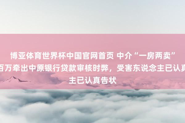 博亚体育世界杯中国官网首页 中介“一房两卖”骗贷百万牵出中原银行贷款审核时弊,受害东说念主已认真告状