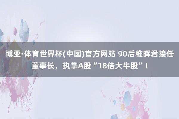 博亚·体育世界杯(中国)官方网站 90后稚晖君接任董事长,执掌A股“18倍大牛股”!