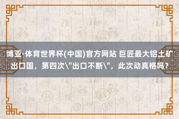 博亚·体育世界杯(中国)官方网站 巨匠最大铝土矿出口国,第四次