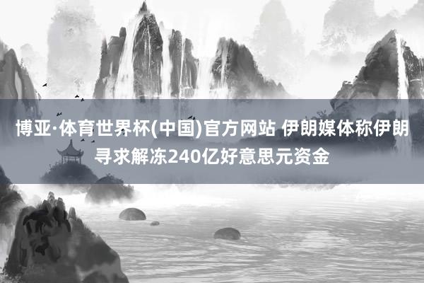 博亚·体育世界杯(中国)官方网站 伊朗媒体称伊朗寻求解冻240亿好意思元资金
