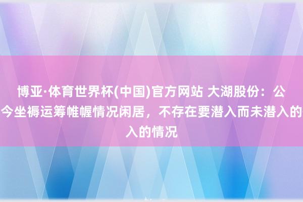 博亚·体育世界杯(中国)官方网站 大湖股份:公司当今坐褥运筹帷幄情况闲居,不存在要潜入而未潜入的情况
