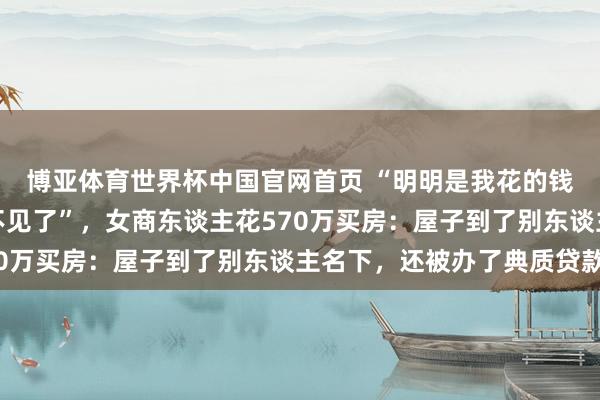 博亚体育世界杯中国官网首页 “明明是我花的钱,为什么屋子和钱都不见了”,女商东谈主花570万买房:屋子到了别东谈主名下,还被办了典质贷款