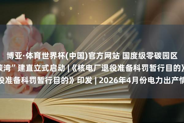 博亚·体育世界杯(中国)官方网站 国度级零碳园区“上海临港新片区零碳湾”建直立式启动 |《核电厂退役准备科罚暂行目的》印发 | 2026年4月份电力出产情况