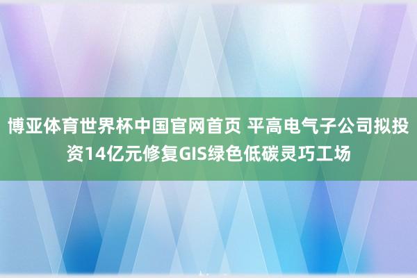 博亚体育世界杯中国官网首页 平高电气子公司拟投资14亿元修复GIS绿色低碳灵巧工场