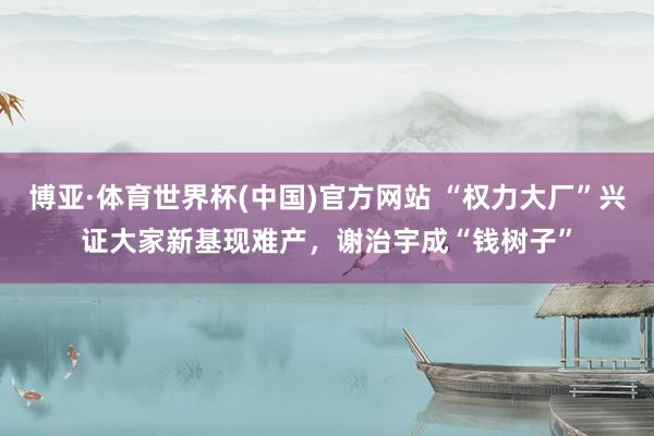 博亚·体育世界杯(中国)官方网站 “权力大厂”兴证大家新基现难产,谢治宇成“钱树子”