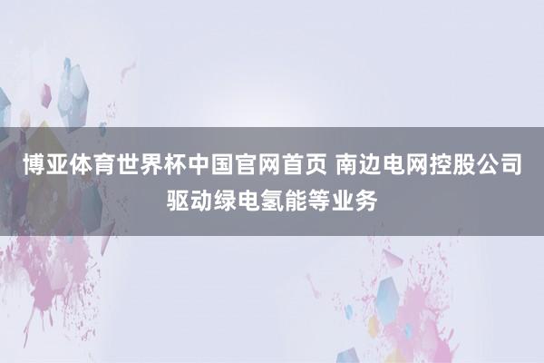 博亚体育世界杯中国官网首页 南边电网控股公司驱动绿电氢能等业务