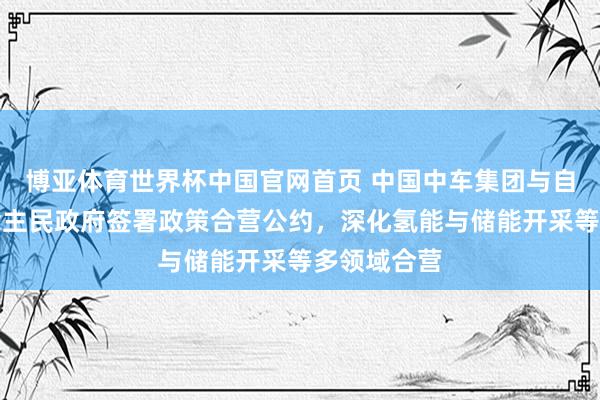 博亚体育世界杯中国官网首页 中国中车集团与自治区东说念主民政府签署政策合营公约,深化氢能与储能开采等多领域合营