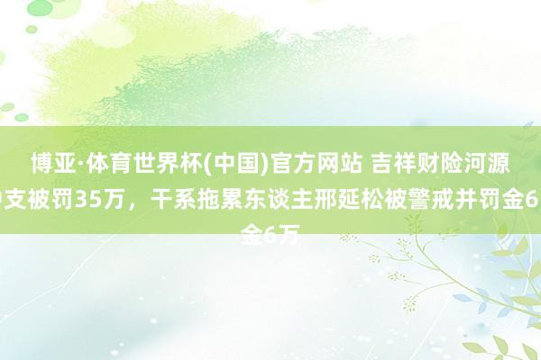 博亚·体育世界杯(中国)官方网站 吉祥财险河源中支被罚35万,干系拖累东谈主邢延松被警戒并罚金6万