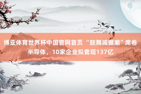 博亚体育世界杯中国官网首页 “鼓舞减握潮”席卷半导体,10家企业拟套现137亿