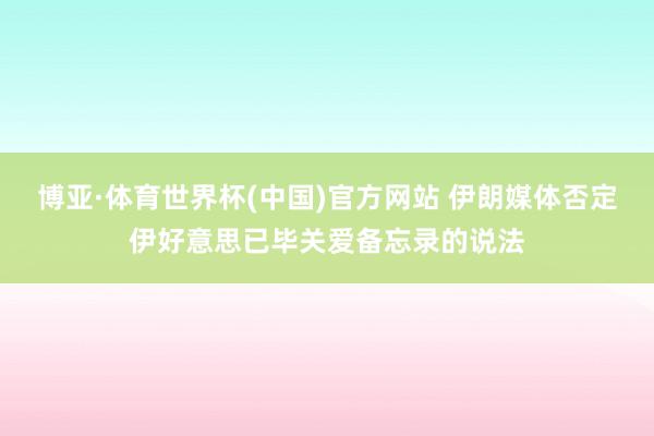 博亚·体育世界杯(中国)官方网站 伊朗媒体否定伊好意思已毕关爱备忘录的说法