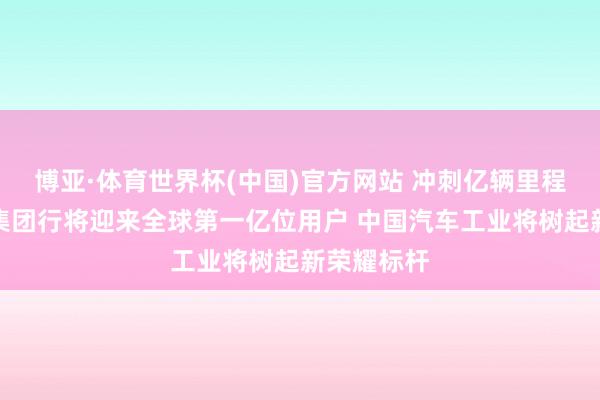 博亚·体育世界杯(中国)官方网站 冲刺亿辆里程碑!上汽集团行将迎来全球第一亿位用户 中国汽车工业将树起新荣耀标杆