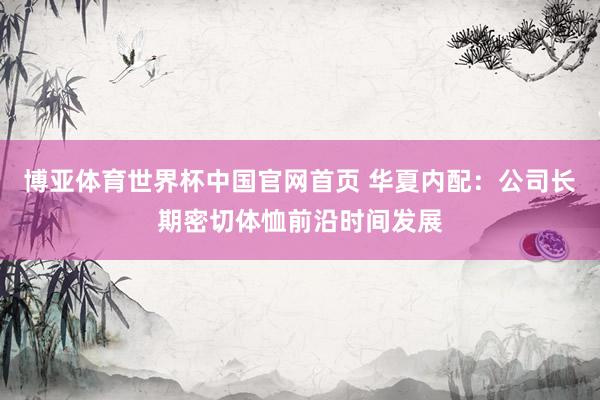 博亚体育世界杯中国官网首页 华夏内配:公司长期密切体恤前沿时间发展