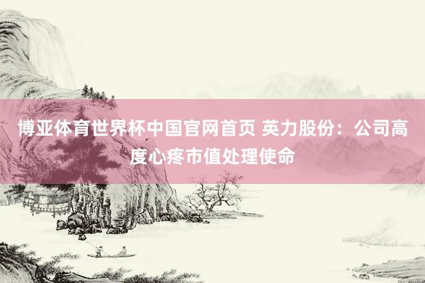 博亚体育世界杯中国官网首页 英力股份:公司高度心疼市值处理使命