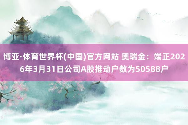 博亚·体育世界杯(中国)官方网站 奥瑞金:端正2026年3月31日公司A股推动户数为50588户