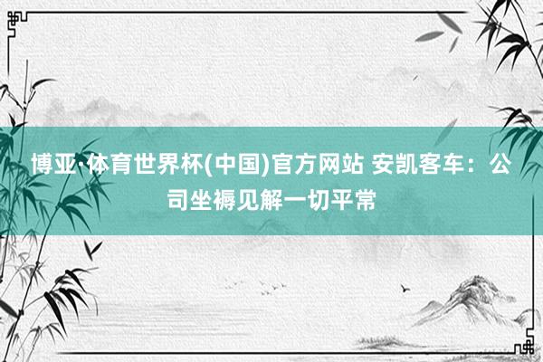 博亚·体育世界杯(中国)官方网站 安凯客车:公司坐褥见解一切平常