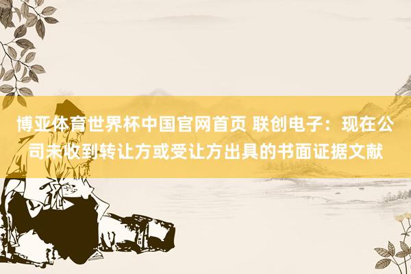 博亚体育世界杯中国官网首页 联创电子:现在公司未收到转让方或受让方出具的书面证据文献