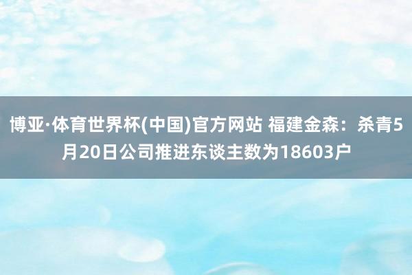 博亚·体育世界杯(中国)官方网站 福建金森:杀青5月20日公司推进东谈主数为18603户