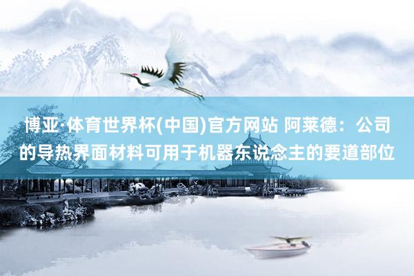博亚·体育世界杯(中国)官方网站 阿莱德:公司的导热界面材料可用于机器东说念主的要道部位