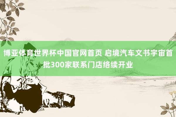 博亚体育世界杯中国官网首页 启境汽车文书宇宙首批300家联系门店络续开业