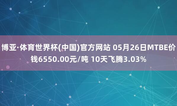 博亚·体育世界杯(中国)官方网站 05月26日MTBE价钱6550.00元/吨 10天飞腾3.03%