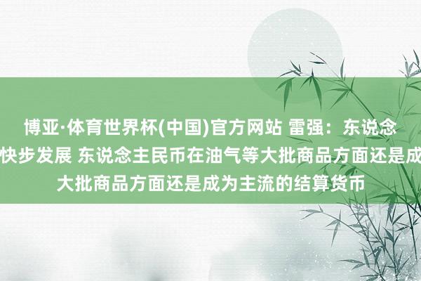 博亚·体育世界杯(中国)官方网站 雷强:东说念主民币外西化正在快步发展 东说念主民币在油气等大批商品方面还是成为主流的结算货币