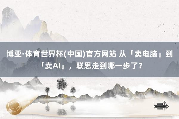博亚·体育世界杯(中国)官方网站 从「卖电脑」到「卖AI」,联思走到哪一步了?